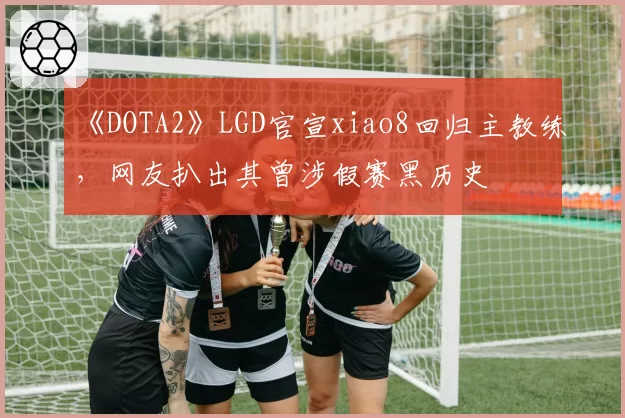 《DOTA2》LGD官宣xiao8回归主教练，网友扒出其曾涉假赛黑历史