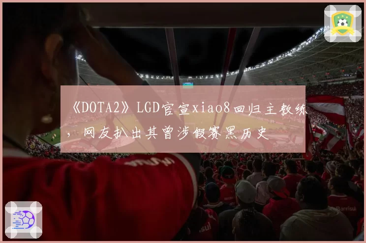 《DOTA2》LGD官宣xiao8回归主教练，网友扒出其曾涉假赛黑历史