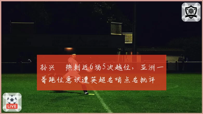 孙兴慜热刺近6场5次越位，亚洲一哥跑位意识遭英超名哨点名批评