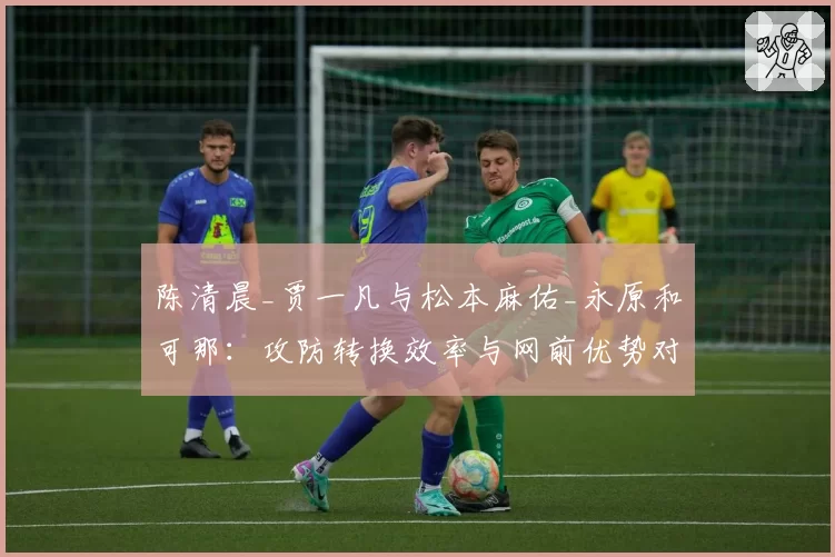 陈清晨_贾一凡与松本麻佑_永原和可那：攻防转换效率与网前优势对比分析