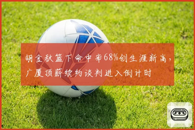 胡金秋篮下命中率68%创生涯新高,广厦顶薪续约谈判进入倒计时
