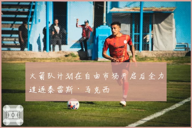 火箭队计划在自由市场开启后全力追逐泰雷斯·马克西