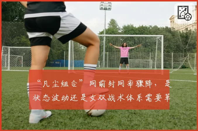 “凡尘组合”网前封网率骤降，是状态波动还是女双战术体系需要革新？