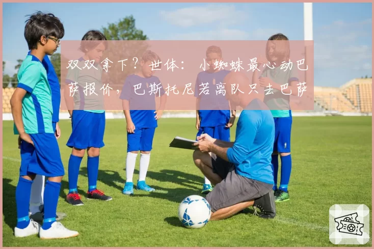 双双拿下？世体：小蜘蛛最心动巴萨报价，巴斯托尼若离队只去巴萨