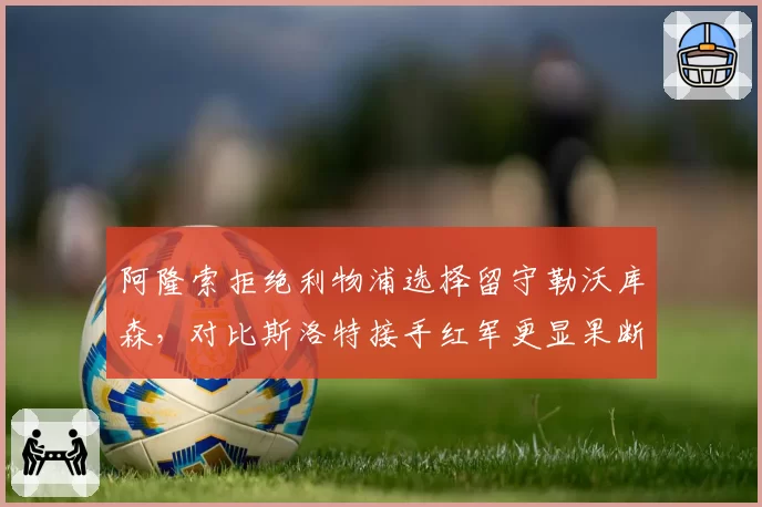 阿隆索拒绝利物浦选择留守勒沃库森，对比斯洛特接手红军更显果断
