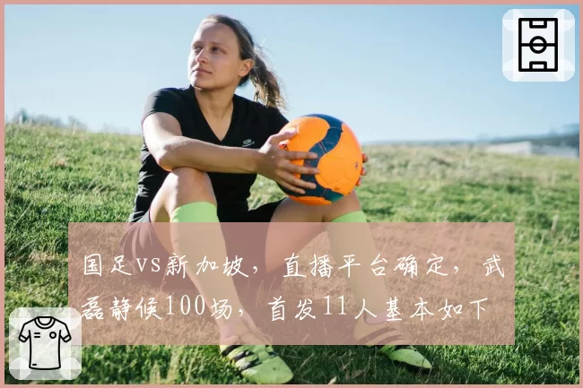 国足vs新加坡，直播平台确定，武磊静候100场，首发11人基本如下