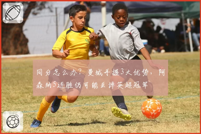 同分怎么办？曼城手握3大优势，阿森纳5连胜仍可能丢掉英超冠军