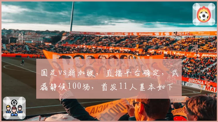 国足vs新加坡，直播平台确定，武磊静候100场，首发11人基本如下