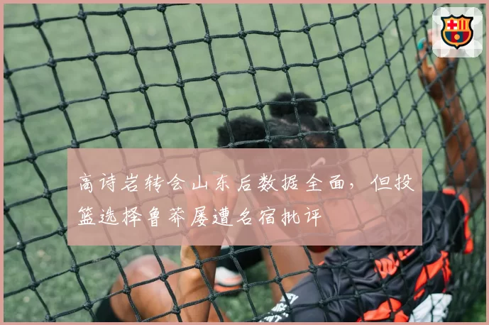 高诗岩转会山东后数据全面，但投篮选择鲁莽屡遭名宿批评
