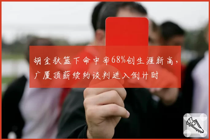 胡金秋篮下命中率68%创生涯新高，广厦顶薪续约谈判进入倒计时