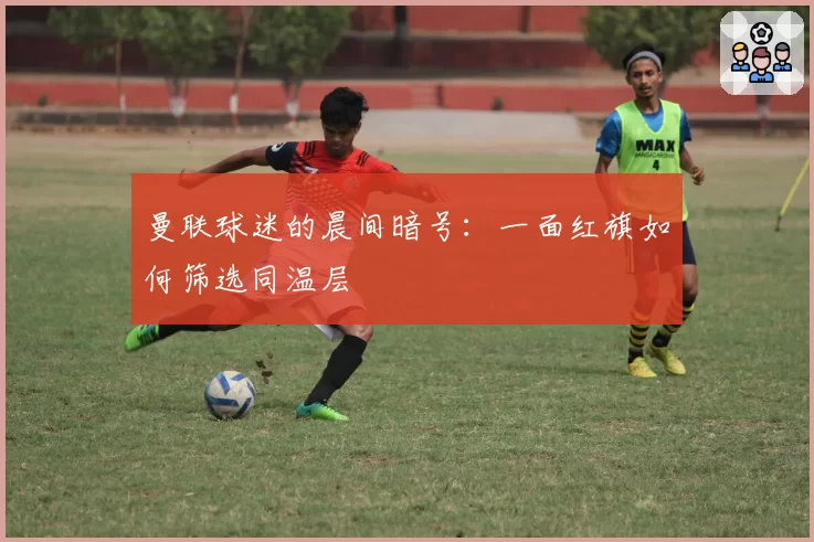 曼联球迷的晨间暗号：一面红旗如何筛选同温层