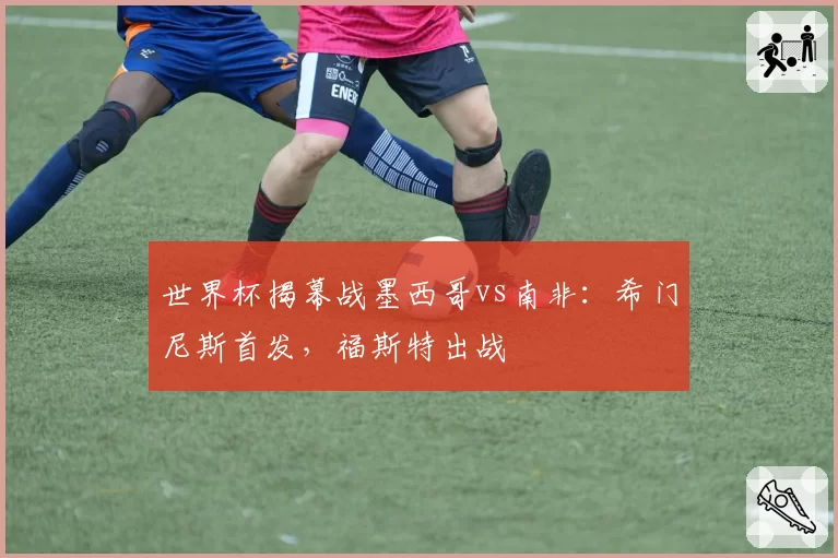 世界杯揭幕战墨西哥vs南非:希门尼斯首发,福斯特出战