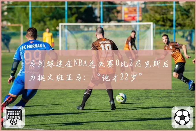 马刺球迷在NBA总决赛0比2尼克斯后力挺文班亚马:“他才22岁”
