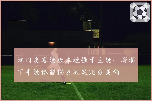 津门虎客场版本远强于主场,海港下半场体能拐点决定比分走向