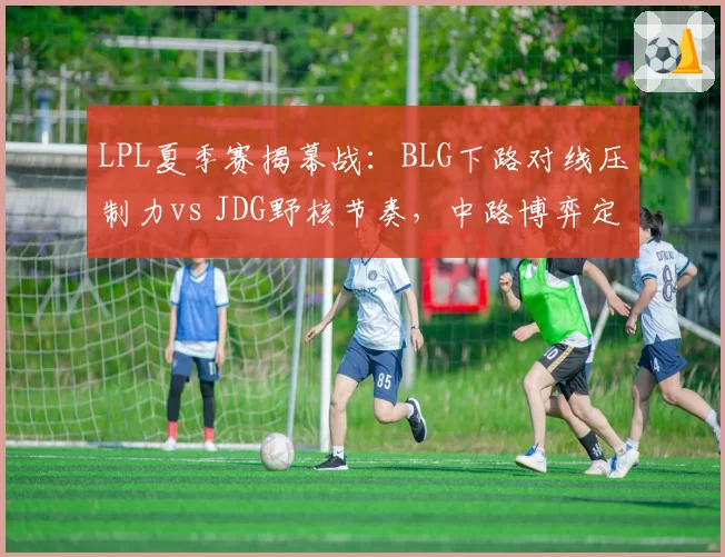LPL夏季赛揭幕战：BLG下路对线压制力vs JDG野核节奏，中路博弈定胜负
