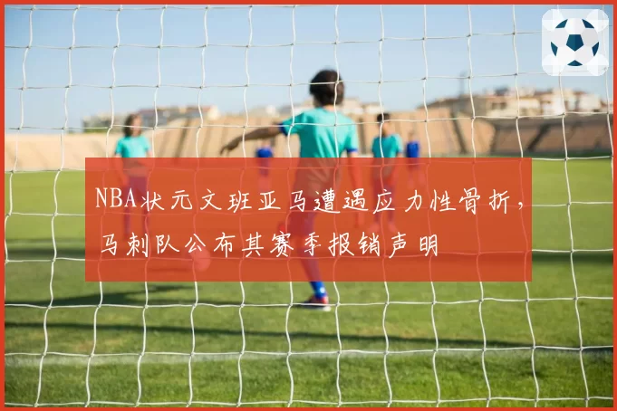 NBA状元文班亚马遭遇应力性骨折，马刺队公布其赛季报销声明