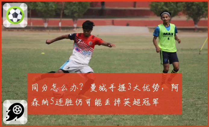 同分怎么办？曼城手握3大优势，阿森纳5连胜仍可能丢掉英超冠军