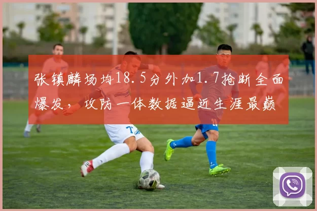 张镇麟场均18.5分外加1.7抢断全面爆发，攻防一体数据逼近生涯最巅峰赛季
