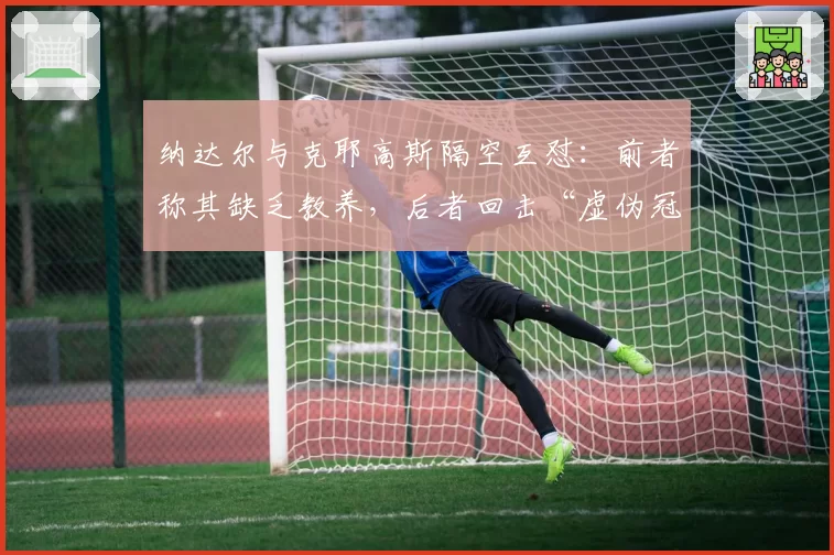 纳达尔与克耶高斯隔空互怼：前者称其缺乏教养，后者回击“虚伪冠军”