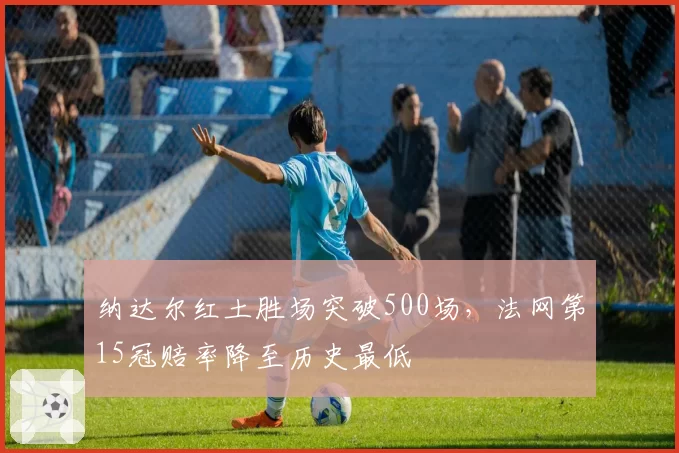 纳达尔红土胜场突破500场,法网第15冠赔率降至历史最低