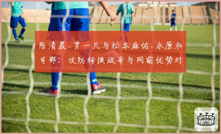 陈清晨_贾一凡与松本麻佑_永原和可那：攻防转换效率与网前优势对比分析