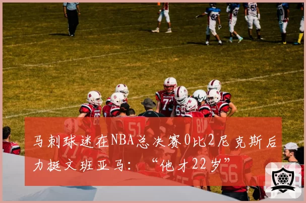 马刺球迷在NBA总决赛0比2尼克斯后力挺文班亚马:“他才22岁”