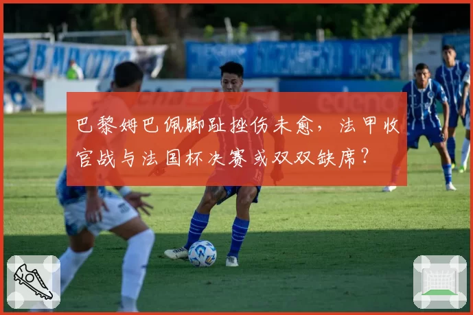 巴黎姆巴佩脚趾挫伤未愈,法甲收官战与法国杯决赛或双双缺席?