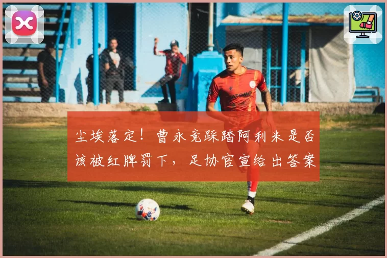 尘埃落定！曹永竞踩踏阿利米是否该被红牌罚下，足协官宣给出答案