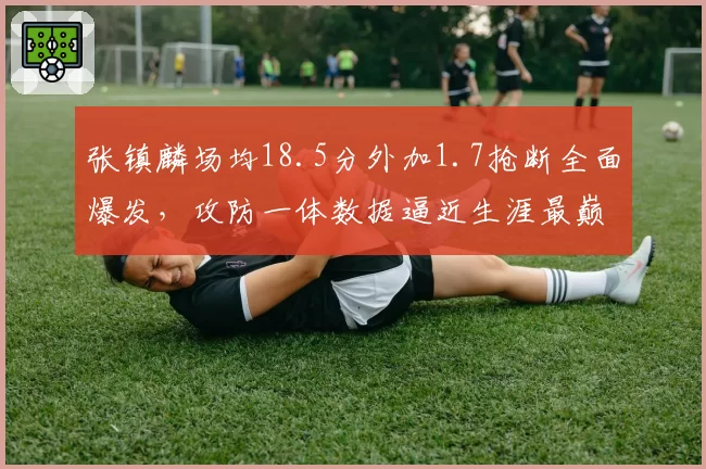 张镇麟场均18.5分外加1.7抢断全面爆发，攻防一体数据逼近生涯最巅峰赛季